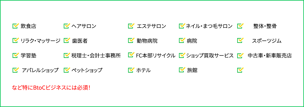 「飲食店」「ヘアサロン」「エステサロン」「ネイル・まつ毛サロン」「整体・整骨」「リラク・マッサージ」「歯医者」「動物病院」「病院」「スポーツジム」「学習塾」「税理士・会計士事務所」「FC本部」「リサイクルショップ」「買取サービス」「中古車・新車販売店」「アパレルショップ」「ペットショップ」「ホテル」「旅館」など特にBtoCビジネスには必須！