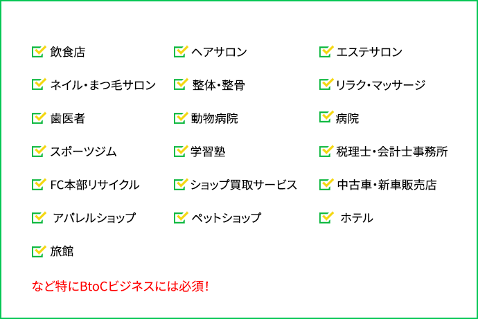 「飲食店」「ヘアサロン」「エステサロン」「ネイル・まつ毛サロン」「整体・整骨」「リラク・マッサージ」「歯医者」「動物病院」「病院」「スポーツジム」「学習塾」「税理士・会計士事務所」「FC本部」「リサイクルショップ」「買取サービス」「中古車・新車販売店」「アパレルショップ」「ペットショップ」「ホテル」「旅館」など特にBtoCビジネスには必須！